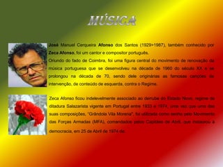 MúsicaJosé Manuel Cerqueira Afonso dos Santos (1929>1987), também conhecido por Zeca Afonso,foi um cantor e compositor português.Oriundo do fado de Coimbra, foi uma figura central do movimento de renovação da música portuguesa que se desenvolveu na década de 1960 do século XX e se prolongou na década de 70, sendo dele originárias as famosas canções de intervenção, de conteúdo de esquerda, contra o Regime.Zeca Afonso ficou indelevelmente associado ao derrube do Estado Novo, regime de ditadura Salazarista vigente em Portugal entre 1933 e 1974, uma vez que uma das suas composições, “Grândola Vila Morena", foi utilizada como senha pelo Movimento das Forças Armadas (MFA), comandados pelos Capitães de Abril, que instaurou a democracia, em 25 de Abril de 1974 de.
