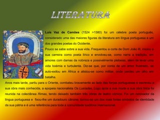 literaturaLuís Vaz de Camões(1524 >1580) foi um célebre poeta português, considerado uma das maiores figuras da literatura em língua portuguesa e um dos grandes poetas do Ocidente.Pouco se sabe sobre a sua vida. Frequentou a corte de Dom João III, iniciou a sua carreira como poeta lírico e envolveu-se, como narra a tradição, em amores com damas da nobreza e possivelmente plebeias, além de levar uma vida boémia e turbulenta. Diz-se que, por conta de um amor frustrado, se auto-exilou em África e alistou-se como militar, onde perdeu um olho em batalha. Anos mais tarde, partiu para o Oriente, combateu bravamente ao lado das forças portuguesas e escreveu a sua obra mais conhecida, a epopeia nacionalista Os Lusíadas. Logo após a sua morte a sua obra lírica foi reunida na colectânea Rimas, tendo deixado também três obras de teatro cómico. Foi um renovador da língua portuguesa e  fixou-lhe um duradouro cânone; tornou-se um dos mais fortes símbolos de identidade da sua pátria e é uma referência para toda a comunidade lusófona internacional. 