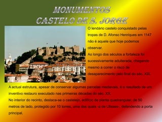 Monumentos  Castelo de S. JorgeO lendário castelo conquistado pelas tropas de D. Afonso Henriques em 1147 não é aquele que hoje podemos observar.Ao longo dos séculos a fortaleza foi sucessivamente adulterada, chegando mesmo a correr o risco de desaparecimento pelo final do séc. XIX.A actual estrutura, apesar de conservar algumas parcelas medievais, é o resultado de um inventivo restauro executado nas primeiras décadas do séc. XX.No interior do recinto, destaca-se o castelejo, edifício de planta quadrangular, de 50 metros de lado, protegido por 10 torres, uma das quais -a de Ulisses-, defendendo a porta principal. 