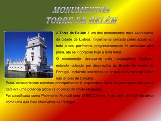 Monumentostorre de BelémA Torre de Belém é um dos monumentos mais expressivos da cidade de Lisboa. Inicialmente cercada pelas águas em todo o seu perímetro, progressivamente foi envolvida pela praia, até se incorporar hoje à terra firme.O monumento destaca-se pelo nacionalismo implícito, estando rodeado por decorações do Brasão de armas de Portugal, incluindo inscrições de cruzes da Ordem de Cristo nas janelas de baluarte. Estas características remetem principalmente à arquitectura típica de uma época em que o país era uma potência global (a do início da Idade Moderna).Foi classificada como Património Mundial pela UNESCO e em 7 de Julho de 2007 foi eleita como uma das Sete Maravilhas de Portugal.