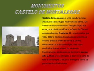Monumentos  Castelo de MontalegreCastelo de Montalegre é uma estrutura militar medieval de construção relativamente tardia. Ele insere-se no movimento de "reorganização dos espaços fronteiriços a Este e a Oeste de Chaves", empreendido por D. Afonso III , uma iniciativa que visou dotar a fronteira transmontana setentrional de uma efectiva ordem territorial e jurídica dependente da autoridade régia, mas cujos resultados ficaram aquém do esperado. Efectivamente, ainda antes de terminar o século XIII, D. Dinis viu-se obrigado a doar nova carta de foral a Montalegre (1289) e a entregar a tarefa de povoamento a Pedro Anes.