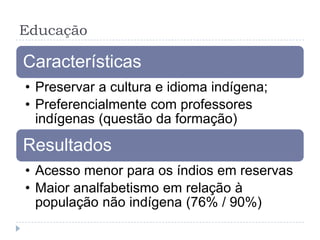 Educação
Características
• Preservar a cultura e idioma indígena;
• Preferencialmente com professores
indígenas (questão da formação)
Resultados
• Acesso menor para os índios em reservas
• Maior analfabetismo em relação à
população não indígena (76% / 90%)
 