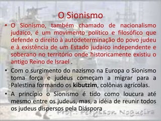 O Sionismo
• O Sionismo, também chamado de nacionalismo
  judaico, é um movimento político e filosófico que
  defende o direito à autodeterminação do povo judeu
  e à existência de um Estado judaico independente e
  soberano no território onde historicamente existiu o
  antigo Reino de Israel .
• Com o surgimento do nazismo na Europa o Sionismo
  toma força e judeus começam a migrar para a
  Palestina formando os kibutzim, colônias agrícolas.
• A princípio o Sionismo é tido como loucura até
  mesmo entre os judeus, mas, a idéia de reunir todos
  os judeus dispersos pela Diáspora
 