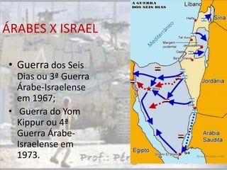 ÁRABES X ISRAEL

• Guerra dos Seis
  Dias ou 3ª Guerra
  Árabe-Israelense
  em 1967;
• Guerra do Yom
  Kippur ou 4ª
  Guerra Árabe-
  Israelense em
  1973.
 