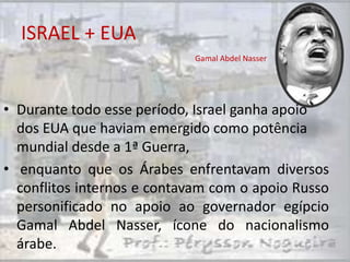 ISRAEL + EUA
                            Gamal Abdel Nasser




• Durante todo esse período, Israel ganha apoio
  dos EUA que haviam emergido como potência
  mundial desde a 1ª Guerra,
• enquanto que os Árabes enfrentavam diversos
  conflitos internos e contavam com o apoio Russo
  personificado no apoio ao governador egípcio
  Gamal Abdel Nasser, ícone do nacionalismo
  árabe.
 