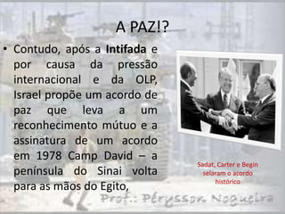 A PAZ!?
• Contudo, após a Intifada e
  por causa da pressão
  internacional e da OLP,
  Israel propõe um acordo de
  paz que leva a um
  reconhecimento mútuo e a
  assinatura de um acordo
  em 1978 Camp David – a
                               Sadat, Carter e Begin
  península do Sinai volta       selaram o acordo
                                     histórico
  para as mãos do Egito,
 