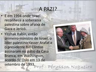 A PAZ!?
• E em 1994 onde Israel
  reconhece a soberania
  palestina sobre aFaixa de
  Gaza e Jericó.
• Yitzhak Rabin, então
  primeiro-ministro de Israel, o
  líder palestino Yasser Arafat e
  o presidente Bill Clinton
  assinaram no pátio da Casa
  Branca, em Washington,
  acordo de Oslo em 13 de
  setembro de 1993.
 
