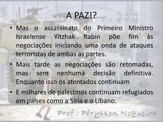 A PAZ!?
• Mas o assassinato do Primeiro Ministro
  Israelense Yitzhak Rabin põe fim às
  negociações iniciando uma onda de ataques
  terroristas de ambas as partes.
• Mais tarde as negociações são retomadas,
  mas sem nenhuma decisão definitiva.
  Enquanto isso os atentados continuam
• E milhares de palestinos continuam refugiados
  em países como a Síria e o Líbano.
 