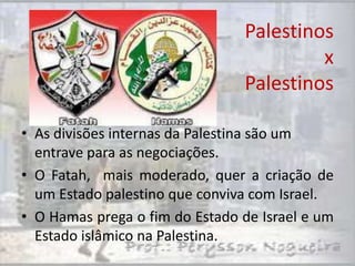 Palestinos
                                         x
                                Palestinos

• As divisões internas da Palestina são um
  entrave para as negociações.
• O Fatah, mais moderado, quer a criação de
  um Estado palestino que conviva com Israel.
• O Hamas prega o fim do Estado de Israel e um
  Estado islâmico na Palestina.
 