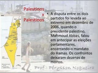 Palestinos
         x • A disputa entre os dois
             partidos foi levada ao
Palestinos extremo em dezembro de
             2006, quando o
             presidente palestino,
             Mahmoud Abbas, falou
             em antecipar as eleições
             parlamentares,
             encerrando o mandato
             do Hamas. Os confrontos
             deixaram dezenas de
             mortos.
 