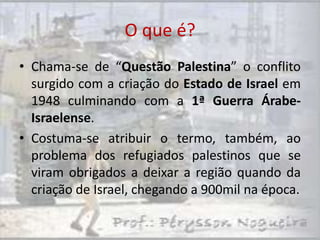 O que é?
• Chama-se de “Questão Palestina” o conflito
  surgido com a criação do Estado de Israel em
  1948 culminando com a 1ª Guerra Árabe-
  Israelense.
• Costuma-se atribuir o termo, também, ao
  problema dos refugiados palestinos que se
  viram obrigados a deixar a região quando da
  criação de Israel, chegando a 900mil na época.
 