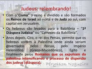 Judeus: relembrando!
• Com o“Cisma” o reino é dividido e são formados
  os Reinos de Israel ao norte e de Judá ao sul, com
  capital em Jerusalém.
• Os hebreus são levados para a Babilônia – “1ª
  Diáspora Judaica” ou “Cativeiro da Babilônia”.
• Anos depois, Ciro, o rei dos Persas, permite que os
  hebreus voltem à Palestina onde ainda seriam
  governados     pelos     Persas,    pelo    Império
  Helenístico    (Greco-Macedônico),       Egito    e
  finalmente pelos Romanos que os expulsam da
  palestina intensificando o processo de dispersão
  dos judeus (diáspora).
 
