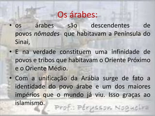 Os árabes:
• os     árabes     são      descendentes     de
  povos nômades que habitavam a Península do
  Sinai,
• E na verdade constituem uma infinidade de
  povos e tribos que habitavam o Oriente Próximo
  e o Oriente Médio.
• Com a unificação da Arábia surge de fato a
  identidade do povo árabe e um dos maiores
  impérios que o mundo já viu. Isso graças ao
  islamismo.
 