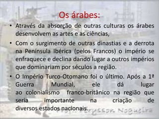 Os árabes:
• Através da absorção de outras culturas os árabes
  desenvolvem as artes e as ciências,
• Com o surgimento de outras dinastias e a derrota
  na Península Ibérica (pelos Francos) o império se
  enfraquece e declina dando lugar a outros impérios
  que dominariam por séculos a região.
• O Império Turco-Otomano foi o último. Após a 1ª
  Guerra       Mundial,        ele      dá     lugar
  ao colonialismo franco-britânico na região que
  seria      importante       na      criação     de
  diversos estados nacionais.
 