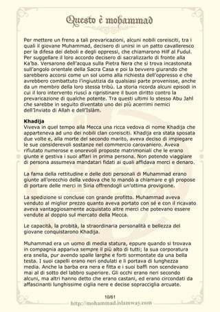 Per mettere un freno a tali prevaricazioni, alcuni nobili coreisciti, tra i
quali il giovane Muhammad, decisero di unirsi in un patto cavalleresco
per la difesa dei deboli e degli oppressi, che chiamarono Hilf al Fudul.
Per suggellare il loro accordo decisero di sacralizzarlo di fronte alla
Ka’ba. Versarono dell’acqua sulla Pietra Nera che si trova incastonata
sull’angolo orientale della Sacra Casa e poi la bevvero giurando che
sarebbero accorsi come un sol uomo alla richiesta dell’oppresso e che
avrebbero combattuto l’ingiustizia da qualsiasi parte provenisse, anche
da un membro della loro stessa tribù. La storia ricorda alcuni episodi in
cui il loro intervento riuscì a ripristinare il buon diritto contro la
prevaricazione di qualche potente. Tra questi ultimi lo stesso Abu Jahl
che sarebbe in seguito diventato uno dei più acerrimi nemici
dell’Inviato di Allah e dell’Islàm.

Khadija
Viveva in quel tempo alla Mecca una ricca vedova di nome Khadija che
apparteneva ad uno dei nobili clan coreisciti. Khadija era stata sposata
due volte e, alla morte del secondo marito, aveva deciso di impiegare
le sue considerevoli sostanze nel commercio carovaniero. Aveva
rifiutato numerose e onorevoli proposte matrimoniali che le erano
giunte e gestiva i suoi affari in prima persona. Non potendo viaggiare
di persona assumeva mandatari fidati ai quali affidava merci e denaro.

La fama della rettitudine e delle doti personali di Muhammad erano
giunte all’orecchio della vedova che lo mandò a chiamare e gli propose
di portare delle merci in Siria offrendogli un’ottima provigione.

La spedizione si concluse con grande profitto. Muhammad aveva
venduto al miglior prezzo quanto aveva portato con sé e con il ricavato
aveva vantaggiosamente acquistato altre merci che potevano essere
vendute al doppio sul mercato della Mecca.

Le capacità, la probità, la straordinaria personalità e bellezza del
giovane conquistarono Khadija.

Muhammad era un uomo di media statura, eppure quando si trovava
in compagnia appariva sempre il più alto di tutti; la sua corporatura
era snella, pur avendo spalle larghe e forti sormontate da una bella
testa. I suoi capelli erano neri ondulati e li portava di lunghezza
media. Anche la barba era nera e fitta e i suoi baffi non scendevano
mai al di sotto del labbro superiore. Gli occhi erano neri secondo
alcuni, ma altri hanno detto che erano castani, ed erano circondati da
affascinanti lunghissime ciglia nere e decise sopracciglia arcuate.

                                   10/61
 