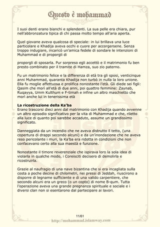 I suoi denti erano bianchi e splendenti. La sua pelle era chiara, pur
nell’abbronzatura tipica di chi passa molto tempo all’aria aperta.

Quel giovane aveva qualcosa di speciale: in lui brillava una luce
particolare e Khadija aveva occhi e cuore per accorgersene. Senza
troppo indugiare, incaricò un’amica fedele di sondare le intenzioni di
Muhammad e di proporgli di

proporgli di sposarla. Pur sorpreso egli accettò e il matrimonio fu ben
presto combinato per il tramite di Hamza, suo zio paterno.

Fu un matrimonio felice e la differenza di età tra gli sposi, venticinque
anni Muhammad, quaranta Khadija non turbò in nulla la loro unione.
Ella fu moglie affettuosa e prolifica nonostante l’età. Gli diede sei figli:
Qasim che morì all’età di due anni, poi quattro femmine: Zaynab,
Ruqayya, Umm Kulthum e F-timah e infine un altro maschietto che
morì anche lui in tenerissima età

La ricostruzione della Ka’ba
Erano trascorsi dieci anni dal matrimonio con Khadija quando avvenne
un altro episodio significativo per la vita di Muhammad e che, riletto
alla luce di quanto poi sarebbe accaduto, assume un grandissimo
significato.

Danneggiata da un incendio che ne aveva distrutto il tetto, (una
copertura di drappi secondo alcuni) e da un’inondazione che ne aveva
reso pericolante i muri, la Ka’ba era ridotta in condizioni che non
confacevano certo alla sua maestà e funzione.

Nonostante il timore reverenziale che ispirava loro la sola idea di
violarla in qualche modo, i Coreisciti decisero di demolirla e
ricostruirla.

Grazie al naufragio di una nave bizantina che si era incagliata sulla
costa a poche decine di chilometri, nei pressi di Jeddah, riuscirono a
disporre di legname sufficiente e di una valido carpentiere, che
secondo alcuni era un greco (o un copto) di nome B-qum. Tutta
l’operazione aveva una grande pregnanza spirituale e sociale e i
diversi clan non si esentarono dal partecipare ai lavori.




                                    11/61
 