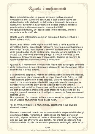 Narra la tradizione che un grosso serpente vigilava da più di
cinquecento anni sul tesoro della Casa e ogni giorno usciva per
distendersi al sole sibilando orribilmente e inarcando la testa se
qualcuno si avvicinava. La presenza di questa creatura rendeva
problematico lo stesso approccio; mentre i notabili
indugiavanoimpauriti, un’ aquila scese infine dal cielo, afferrò il
serpente e se lo portò via.

Il fatto venne interpretato come un presagio di buona ventura e i
lavori ebbero inizio.

Nonostante i timori della vigilia tutto filò liscio e nulla accadde ai
demolitori, finché, procedendo nell’opera misero a nudo il basamento
stesso del Tempio. Non appena si cercò di scalzare con una leva una
delle grandi pietre che lo costituivano, si produsse una scintilla che
accecò tutti quelli che erano nei paraggi e la città fu scossa da un
terremoto. Impauriti per aver troppo osato, decisero di ripartire da
quelle fondamenta e cominciarono a ricostruire.

Quando fu il momento di ricollocare la Pietra nera sull’angolo orientale
della costruzione, i clan entrarono in disaccordo poi-ché ognuno di loro
rivendicava il diritto di farlo.

I lavori furono sospesi e, mentre si cominciavano a stringere alleanze,
qualcuno stava già preparando le armi per il confronto fisico. La città
visse qualche giorno con il fiato sospeso. Si stava rischiando uno
scontro che avrebbe coinvolto tutti i maggiori clan e le conseguenze
sarebbero state molto gravi per la stabilità dell’intero sistema
coreiscita. Nel tentativo di comporre pacificamente la vertenza, i capi
dei clan si riunirono ancora una volta presso la Ka’ba e uno dei più
saggi propose di nominare arbitro il primo uomo che fosse entrato nel
Recinto Sacro.
Non appena ci fu consenso sulla proposta, ecco che apparve di ritorno
da un viaggio Muhammad figlio di Abd Allah.

"E’ al-Amin, (il Fidato), è Muhammad, accettiamo il suo giudizio
dissero i presenti.

Messo al corrente di quanto era avvenuto e della responsabilità che gli
era stata affidata, Muhammad (pbsl) chiese che fosse portato un
mantello, vi pose la Pietra al centro e chiese che ogni clan designasse
uno dei suoi per afferrarne uno dei lati . Poi ordinò di sollevarlo fino
all’altezza della nicchia che era stata preparata nell’angolo della Ka’ba.

                                   12/61
 