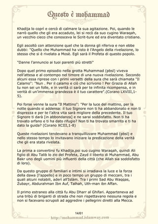 Khadija lo coprì e cercò di calmare la sua agitazione. Poi, quando le
narrò quello che gli era accaduto, lei si recò da suo cugino Waraqah,
un vecchio cieco che conosceva le Scrit-ture ed era diventato cristiano.

Egli ascoltò con attenzione quel che la donna gli riferiva e non ebbe
dubbi: "Quello che Muhammad ha visto è l’Angelo della rivelazione, lo
stesso che si è rivelato a Mosè. Egli sarà il Profeta di questo popolo.

"Danne l’annuncio ai tuoi parenti più stretti"

Dopo quel primo episodio nella grotta Muhammad (pbsl) viveva
nell’attesa e al contempo nel timore di una nuova rivelazione. Secondo
alcuni essa riprese con i primi versetti della sura che sarà chiamata "Il
Calamo": "Nun . Per il calamo e ciò che scrivono ! Per Grazia di Allah
tu non sei un folle, e in verità ci sarà per te infinita ricompensa, e in
verità di un’immensa grandezza è il tuo carattere".(Corano LXVIII,1-
5).

Poi forse venne la sura "Il Mattino": "Per la luce del mattino, per la
notte quando si addensa: il tuo Signore non ti ha abbandonato e non ti
disprezza e per te l’altra vita sarà migliore della precedente. Il tuo
Signore ti darà [in abbondanza] e ne sarai soddisfatto. Non ti ha
trovato orfano e ti ha dato rifugio? Non ti ha trovato smarrito e ti ha
dato la guida? (Corano XCIII,1-8)

Queste rivelazioni tendevano a tranquillizzare Muhammad (pbsl) e
nello stesso tempo lo invitavano iniziare la predicazione della verità
che gli era stata rivelata.

La prima a convertirsi fu Khadija,poi suo cugino Waraqah, quindi Ali
figlio di Abu Talib lo zio del Profeta, Zayd il liberto di Muhammad, Abu
Bakr uno degli uomini più influenti della città (che Allah sia soddisfatto
di loro).

Da questo gruppo di familiari e intimi si irradiava la luce e la forza
della dawa (l’appello) e in poco tempo un gruppo di meccani, tra i
quali alcuni notabili, aderì all’Islàm. Tra i primi Sad Abu Waqqas,
Zubayr, Abdurahman Ibn Auf, Talhah, Uth-man ibn Affan.

Il primo estraneo alla città fu Abu Dharr al Ghifari. Apparteneva ad
una tribù di briganti di strada che non rispettavano nessuna regola e
non si facevano scrupoli ad aggredire i pellegrini diretti alla Mecca.


                                   14/61
 