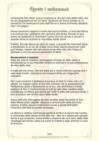 Certamente Abu Dharr aveva condiviso la vita del resto della tribù, ma
ne era disgustato ed era un hanif. Qualcuno gli aveva parlato di un
coreiscita che predicava il culto dell’Uni-co e aveva dichiarato decaduti
tutti i riti pagani.

Senza conoscere neppure il nome del nuovo Profeta, si recò alla Mecca
e si confuse con i pellegrini che venivano alla Ka’ba. Rimase in quei
pressi ad aspettare di incontrare l’uomo che era venuto a cercare e
quando infine lo incontrò lo riconobbe subito come

Profeta. Era alla Mecca da oltre un mese, e quando Mu-hammad (pace
e benedizioni su di lui) gli chiese come fosse sopravvissuto per tutto
quel tempo, rispose che non aveva avuto altro cibo che l’acqua di
Zamzam e che era persino aumentato di peso.

Persecuzioni e martirii
Dopo tre anni di missione semisegreta l’Inviato di Allah (pace e
benedizioni su di lui) ricevette l’ordine di estendere la sua predicazione
al resto della città.

Il culto del Dio Unico, che era stato più o meno tollerato quando era il
caso degli hunaf-, diventava ora insopportabile per l’oligarchia
meccana.

Per i capi coreisciti il problema si poneva in termini mate-riali e di
potere. La maggior parte di loro era convinta che la predicazione di
Muhammad (pace e benedizioni su di lui), che affermava l’unicità
assoluta di Dio e l’inconsistenza di tutti gli altri idoli, sarebbe stata
considerata un’offesa gravissima per tutte le tribù che avevano posto il
loro simulacro nel recinto sacro della Ka’ba.

Erano certi che distruggere gli idoli sarebbe stato decretare la fine
della Mecca come capitale religiosa e commerciale della penisola
arabica. Inoltre, alcune implicazioni morali e sociali dell’Islàm
minavano alle basi la società coreiscita.

La donna si vedeva riconosciuta parità di diritti e di doveri con l’uomo,
a cominciare dallo stesso diritto alla vita . Non la si poteva più sposare
senza il suo consenso, aveva diritto a disporre dei suoi beni, della dote
versatagli dal marito, della sua parte di eredità e degli alimenti in caso
di divorzio.



                                  15/61
 