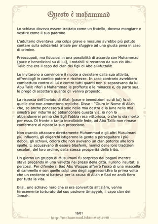 Lo schiavo doveva essere trattato come un fratello, doveva mangiare e
vestire come il suo padrone.

L’adulterio diventava una colpa grave e nessuno avrebbe più potuto
contare sulla solidarietà tribale per sfuggire ad una giusta pena in caso
di crimine.

Preoccupati, ma fiduciosi in una possibilità di accordo con Muhammad
(pace e benedizioni su di lui), i notabili si recarono da suo zio Abu
Talib che era il capo del clan dei figli di Abd al-Muttalib.

Lo invitarono a convincere il nipote a desistere dalla sua attività,
offrendogli in cambio potere e ricchezze. In caso contrario avrebbero
combattuto contro di lui e contro tutti quanti non si separavano da lui.
Abu Talib riferì a Muhammad le profferte e le minacce e, da parte sua,
lo pregò di accettare quanto gli veniva proposto.

La risposta dell’Inviato di Allah (pace e benedizioni su di lui) fu di
quelle che non ammettono repliche. Disse : "Giuro in Nome di Allah
che, se anche ponessero il sole nella mia destra e la luna nella mia
sinistra per indurmi ad abbandonare questa via, io non la
abbandonerei prima che Egli l’abbia resa vittoriosa, o che io sia morto
per essa. Di fronte a tanta incrollabile fede, ad Abu Talib non rimase
confermare al nipote la sua protezione.

Non osando attaccare direttamente Muhammad e gli altri Musulmani
più influenti, gli oligarchi istigarono la gente a perseguitare i più
deboli, gli schiavi, coloro che non avevano un clan potente alle loro
spalle. Li accusavano di essere blasfemi, nemici delle loro tradizioni
secolari, del loro ordine, della stessa prosperità della tribù.

Un giorno un gruppo di Musulmani fu sorpreso dai pagani mentre
stava pregando in una valletta nei pressi della città. Furono insultati e
percossi. Per difendersi Sad Abu Waqqas afferrò l’osso di una mascella
di cammello e con quello colpì uno degli aggressori.Era la prima volta
che un credente si batteva per la causa di Allah e Sad ne andò fiero
per tutta la vita.

Bilal, uno schiavo nero che si era convertito all’Islàm, venne
ferocemente torturato dal suo padrone Umayyah, il capo clan dei
Jamah.




                                  16/61
 