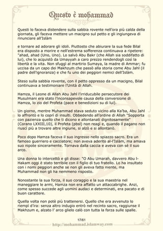 Questi lo faceva distendere sulla sabbia rovente nell’ora più calda della
giornata, gli faceva mettere un macigno sul petto e gli ingiungeva di
rinunciare all’Islàm

e tornare ad adorare gli idoli. Piuttosto che abiurare la sua fede Bilal
era disposto a morire e nell’estrema sofferenza continuava a ripetere:
"ahad, ahad (Uno, Uno). Lo salvò Abu Bakr (che Allah sia soddifatto di
lui), che lo acquistò da Umayyah a caro prezzo rendendogli così la
libertà e la vita. Non sfuggì al martirio Sumaya, la madre di Ammar; fu
uccisa da un capo dei Makhzum che passò alla storia come Abu Jahl (il
padre dell’ignoranza) e che fu uno dei peggiori nemici dell’Islàm.

Steso sulla sabbia rovente, con il petto oppresso da un macigno, Bilal
continuava a testimoniare l’Unità di Allah.

Hamza, il Leone di Allah Abu Jahl l’irriducubile persecutore dei
Musulmani era stato l’inconsapevole causa della conversione di
Hamza, lo zio del Profeta (pace e benedizioni su di lui).

Un giorno, mentre Muhammad stava seduto vicino alla Ka’ba, Abu Jahl
lo affrontò e lo coprì di insulti. Obbedendo all’ordine di Allah "Sopporta
con pazienza quello che ti dicono e allontanati dignitosamente"
(Corano LXXIII,10), il Profeta (pbsl) non reagì e, quando il pagano non
riuscì più a trovare altre ingiurie, si alzò e si allontanò.

Poco dopo Hamza faceva il suo ingresso nello spiazzo sacro. Era un
famoso guerriero e cacciatore; non aveva aderito al-l’Islàm, ma amava
suo nipote sinceramente. Tornava dalla caccia e aveva con sé il suo
arco.

Una donna lo intercettò e gli disse: "O Abu Umarah, davvero Abu l-
Hakam oggi è stato terribile con il figlio di tuo fratello. Lo ha insultato
con i nomi peggiori anche se non gli aveva fatto niente, ma
Muhammad non gli ha nemmeno risposto.

Nonostante la sua forza, il suo coraggio e la sua maestria nel
maneggiare le armi, Hamza non era affatto un attaccabrighe. Anzi,
come spesso succede agli uomini audaci e determinati, era pacato e di
buon carattere.

Quella volta non potè più trattenersi. Quello che era avvenuto lo
riempì d’ira: senza altro indugio entrò nel recinto sacro, raggiunse il
Makhzum e, alzato l’ arco glielo calò con tutta la forza sulle spalle.

                                   17/61
 