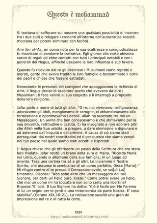 Si trattava di soffocare sul nascere una qualsiasi possibilità di incontro
tra i due culti e relegare i credenti all’interno dell’autocratica società
meccana per poterli eliminare con facilità.

Amr ibn al-’As, un uomo noto per la sua scaltrezza e spregiudicatezza
fu incaricato di condurre la trattativa. Egli giunse alla corte abissina
carico di regali ed ebbe contatti con tutti i principali notabili e con i
generali del Negus, affinché usassero la loro influenza a suo favore.

Quando fu ricevuto dal re gli descrisse i Musulmani come reprobi e
ingrati, gente che aveva tradito le loro famiglie e bestemmiato il culto
dei padri e chiese che fossero estradati.

Nonostante le pressioni dei cortigiani che appoggiavano la richiesta di
Amr, il Negus decise di ascoltare quello che avevano da dire i
Musulmani; li fece venire al suo cospetto e li interrogò a proposito
della loro religione.

Jafar parlò a nome di tutti gli altri: "O re, noi vivevamo nell’ignoranza,
adoravamo gli idoli, mangiavamo le carogne, ci abbandonavamo alla
fornicazione e opprimevamo i deboli. Allah ha suscitato tra noi un
Messaggero. Un uomo che ben conoscevamo e che stimavamo per la
sua sincerità, rettitudine e castità. Ci ha insegnato a non adorare altri
che Allah nella Sua unicità, a pregare, a dare elemosine a digiunare e
ad astenerci dall’iniquità e dal crimine. A causa di ciò siamo stati
perseguitati dai nostri concittadini ed è per questo che siamo venuti
nel tuo paese nel quale siamo stati accolti e rispettati.

Il Negus chiese che gli riferissero un passo della Scrittura che era stata
loro rivelata. Jafar recitò un brano della sura di Maria. "Ricorda Maria
nel Libro, quando si allontanò dalla sua famiglia, in un luogo ad
oriente. Tese una cortina tra sé e gli altri. Le inviammo il Nostro
Spirito, che assunse le sembianze di un uomo perfetto. Disse [Maria]:"
Mi rifugio contro di te presso il Compassionevole, se sei[di Lui]
timorato!. Rispose: "Non sono altro che un messaggero del tuo
Signore, per darti un figlio puro. Disse:" Come potrei avere un figlio,
ché mai un uomo mi ha toccata e non sono certo una libertina?
Rispose:"E’ così. Il tuo Signore ha detto: "Ciò è facile per Me Faremo
di lui un segno per le genti e una misericordia da parte Nostra. E’ cosa
stabilita".(Corano XIX,16-21). La recitazione suscitò una gran de
impressione nel re e in tutta la corte.


                                   19/61
 
