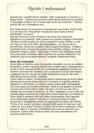 Quando poi i versetti furono tradotti, molti scoppiarono in lacrime e il
Negus disse: " Questa luce proviene dalla stessa fonte da cui proviene
il messaggio di Gesù. Poi si rivolse agli inviati dei Coreisciti: " Andate,
poiché non ve li consegnerò mai.

Amr tentò ancora di rovesciare la situazione a suo favore. Ritornò dal
re e gli disse che i Musulmani insultavano Gesù figlio di Maria
definendolo "un servo".
Quando furono di nuovo di fronte al sovrano che chiese loro
spiegazioni in proposito, Jafar rispose con grande coraggio e fermezza:
"Diciamo di Gesù quello che ci ha insegnato il nostro Profeta, e cioè
che egli è un servo di Allah, Suo Messaggero, uno Spirito da Lui
proveniente, Parola da Lui data a Maria vergine benedetta. Turbato e
profondamente convinto da quanto aveva sentito, il Negus prese un
pezzetto di legno e disse: "Gesù figlio di Maria non oltrepassa quello
che avete detto nemmeno della lunghezza di questo bastoncino. Poi
confermò loro la sua benevolenza e congedò freddamente Amr.

Omar ibn al Khattab
Omar figlio di Khatt-b, colui che sarebbe diventato uno dei più ardenti
Musulmani, amico e suocero dell’Inviato di Allah (pace e benedizioni su
di lui) e infine secondo califfo con il prestigioso appellativo di amir al
muminin (principe dei credenti), era un giovane di 25-26 anni forte e
coraggioso ed era uno dei più validi sostenitori di suo zio Abu Jahl
nella persecuzione contro i credenti.
A suo modo di vedere, Muhammad (pace e benedizioni su di lui) stava
seminando divisione e discordia tra i Coreisciti e un giorno prese la
decisione di affrontarlo e ucciderlo, senza curarsi delle conseguenze
che il suo gesto gli avrebbe procurato. Cinse la sua spada e si diresse
verso la casa dell’Inviato di Allah. Nu’aym, uno del suo clan che in
segreto era diventato musulmano, lo vide e leggendo sul suo volto una
spietata determinazione gli chiese dove stesse andando. La risposta di
Omar gettò il credente nella più totale costernazione. Non sapendo
come trattenerlo, decise di tentare un diversivo che gli avrebbe
consentito di guadagnare tempo ed organizzare la difesa del Profeta.
"Prima di far questo- gli disse- occupati della gente di casa tua! e gli
rivelò che sua sorella F-timah e il marito Sa’d erano musulmani. Omar
accusò il colpo e si diresse immediatamente verso la casa dei suoi
congiunti. Giunto nelle vicinanze sentì una voce salmodiante che
proveniva dall’interno.




                                   20/61
 