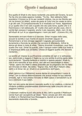 Era quella di Khab-b che stava recitando una parte del Corano, la sura
Ta-Ha che era stata appena rivelata. "Ta-Ha . Non abbiamo fatto
scendere il Corano su di te per renderti infelice, ma co me Monito per
chi ha timore [di Allah], sceso da parte di Colui che ha creato la terra
e gli alti cieli. Il Compassionevole Si è innalzato sul Trono. Appartiene
a Lui quello che è nei cieli e quello che sta sulla terra, quello che vi è
frammezzo e nel sottosuolo. [E’ inutile che] parli ad alta voce, ché in
verità Egli conosce il segreto, anche il più nascosto. Allah, non c’è dio
all’infuori di Lui! A Lui appartengono i nomi più belli". (Corano XX,1-8)

Sentendolo arrivare Khab-b si nascose. Omar irruppe nella casa,
accusò la sorella e suo marito di essere diventati seguaci di
Muhammad e al loro diniego aggredì il cognato percuotendolo
duramente e ferendo la sorella che cercava di difenderlo. Infine la
donna gli disse in tono di sfida: "Siamo diventati musulmani, puoi fare
quello che vuoi. Omar la guardò, vide il sangue colare dalla sua testa e
si dispiacque della sua condotta. Chiese di leggere quello che stavano
recitando.

La sorella gli impose la purificazione completa ed egli vi si sottopose;
poi, cominciato a leggere il foglio su cui era scritta la prima parte della
sura esclamò: "Quanta bellezza e nobiltà in queste parole!. Khab-b,
che si era nascosto al suo arrivo, uscì dal suo nascondiglio e disse:
"Omar, spero che Allah ti abbia prescelto per la preghiera che ha fatto
ieri l’Inviato di Allah. Ha detto: "Signor mio, fa’di Abu’l Hakam (Abu
Jahl) o di Omar ibn al- Khatt-b un sostenitore dell’Islam.

Allah (gloria a Lui l’Altissimo) aveva deciso di conquistare il cuore di
Omar: con la stessa determinazione che aveva mosso la sua volontà
omicida, egli si recò presso l’Inviato di Allah (pace e benedizioni su di
lui) e dichiarò il suo Islàm.

Egli non era uomo da tenere nascosto quello in cui credeva, e decise di
renderlo pubblico proclamandolo direttamente nelle orecchie del suo
peggiore nemico.

L’indomani mattina bussò alla porta di Abu Jahl e quando il Makhzum
venne fuori per accoglierlo gli disse: "Sono venuto per dirti che credo
in Allah e in Muhammad Suo Messaggero. Quindi se ne andò
lasciandolo sbalordito e furente.




                                   21/61
 