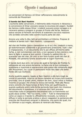 Le conversioni di Hamza e di Omar rafforzarono notevolmente la
comunità dei Musulmani

Il bando dei Bani Hashim
L’aumento delle conversioni, il fallimento della missione in Abissinia e
la conversione di Omar avevano scosso la sicurezza dei pagani. Guidati
da Hamza e dallo stesso Omar i credenti avevano preso coraggio e si
recavano spesso a pregare in gruppo di fronte alla Ka’ba. Nessuno
osava cercare di fermarli nel timore di scatenare una dura reazione
che avrebbe coinvolto nello scontro buona parte dei clan.

Ancora una volta fu Abu Jahl ad architettare un’infamia. Propose di
mettere al bando tutti i Bani Hashim, i componenti

del clan del Profeta (pace e benedizioni su di lui) che, credenti o meno,
gli testimoniavano solidarietà e gli garantivano protezione. Tutti i clan
si impegnarono, in un documento che fu poi affisso all’interno della
Ka’ba, a non commerciare con loro, a non sposare le loro donne e non
dare le figlie in sposa ai loro uomini. Il bando fu sottoscritto da
quaranta capi dei clan. Gli unici a non farlo furono quelli del clan di
Muttalib, che pertanto furono accomunati ai cugini hashimiti.

Il bando durò due anni, nel corso dei quali la famiglia del Profeta fu
sottoposta ad una prova durissima. La fame era la loro compagna
quotidiana e riuscirono a sopravvivere solo grazie alla solidarietà degli
altri Musulmani, tra i quali in particolare modo Abu Bakr che dette
fondo alle sue ricchezze.

Anche qualche pagano, legato ai Bani Hashim o alle loro mogli da
vincoli di parentela, riusciva col favore tenebre ad inviare loro qualche
provvista. Uno di questi ultimi, Hisham ibn Amr, riuscì infine a mettere
insieme un gruppo che chiese la revoca del bando. Molti alla Mecca
erano convinti che fosse tempo di farla finita con quell’iniquità e,
quando qualcuno entrò nella Ka’ba portando fuori quel che rimaneva
del documento in questione, ci si accorse che i tarli avevano
rosicchiato tutta la pergamena lasciandone solo un frammento sul
quale stava scritto: "Nel Tuo nome, o Dio ". Tutti lo interpretarono
come un segno e il bando fu ufficialmente revocato. La notizia si
diffuse in tutta la penisola arabica e alcuni viaggiatori la portarono alle
orecchie dei Musulmani emigrati in Abissinia, una parte dei quali, tra
cui Uthman e sua moglie, decisero di rientrare alla Mecca.



                                   22/61
 