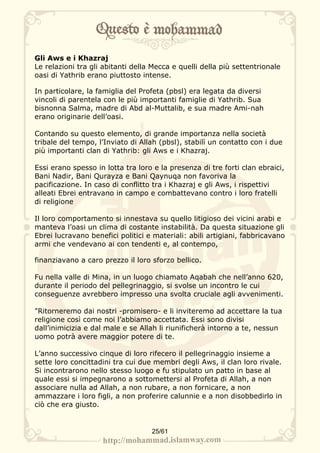 Gli Aws e i Khazraj
Le relazioni tra gli abitanti della Mecca e quelli della più settentrionale
oasi di Yathrib erano piuttosto intense.

In particolare, la famiglia del Profeta (pbsl) era legata da diversi
vincoli di parentela con le più importanti famiglie di Yathrib. Sua
bisnonna Salma, madre di Abd al-Muttalib, e sua madre Ami-nah
erano originarie dell’oasi.

Contando su questo elemento, di grande importanza nella società
tribale del tempo, l’Inviato di Allah (pbsl), stabilì un contatto con i due
più importanti clan di Yathrib: gli Aws e i Khazraj.

Essi erano spesso in lotta tra loro e la presenza di tre forti clan ebraici,
Bani Nadir, Bani Qurayza e Bani Qaynuqa non favoriva la
pacificazione. In caso di conflitto tra i Khazraj e gli Aws, i rispettivi
alleati Ebrei entravano in campo e combattevano contro i loro fratelli
di religione

Il loro comportamento si innestava su quello litigioso dei vicini arabi e
manteva l’oasi un clima di costante instabilità. Da questa situazione gli
Ebrei lucravano benefici politici e materiali: abili artigiani, fabbricavano
armi che vendevano ai con tendenti e, al contempo,

finanziavano a caro prezzo il loro sforzo bellico.

Fu nella valle di Mina, in un luogo chiamato Aqabah che nell’anno 620,
durante il periodo del pellegrinaggio, si svolse un incontro le cui
conseguenze avrebbero impresso una svolta cruciale agli avvenimenti.

"Ritorneremo dai nostri -promisero- e li inviteremo ad accettare la tua
religione così come noi l’abbiamo accettata. Essi sono divisi
dall’inimicizia e dal male e se Allah li riunificherà intorno a te, nessun
uomo potrà avere maggior potere di te.

L’anno successivo cinque di loro rifecero il pellegrinaggio insieme a
sette loro concittadini tra cui due membri degli Aws, il clan loro rivale.
Si incontrarono nello stesso luogo e fu stipulato un patto in base al
quale essi si impegnarono a sottomettersi al Profeta di Allah, a non
associare nulla ad Allah, a non rubare, a non fornicare, a non
ammazzare i loro figli, a non proferire calunnie e a non disobbedirlo in
ciò che era giusto.


                                   25/61
 