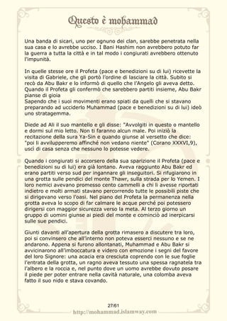 Una banda di sicari, uno per ognuno dei clan, sarebbe penetrata nella
sua casa e lo avrebbe ucciso. I Bani Hashim non avrebbero potuto far
la guerra a tutta la città e in tal modo i congiurati avrebbero ottenuto
l’impunità.

In quelle stesse ore il Profeta (pace e benedizioni su di lui) ricevette la
visita di Gabriele, che gli portò l’ordine di lasciare la città. Subito si
recò da Abu Bakr e lo informò di quello che l’Angelo gli aveva detto.
Quando il Profeta gli confermò che sarebbero partiti insieme, Abu Bakr
pianse di gioia
Sapendo che i suoi movimenti erano spiati da quelli che si stavano
preparando ad ucciderlo Muhammad (pace e benedizioni su di lui) ideò
uno stratagemma.

Diede ad Ali il suo mantello e gli disse: "Avvolgiti in questo o mantello
e dormi sul mio letto. Non ti faranno alcun male. Poi iniziò la
recitazione della sura Ya-Sin e quando giunse al versetto che dice:
"poi li avvilupperemo affinché non vedano niente" (Corano XXXVI,9),
uscì di casa senza che nessuno lo potesse vedere.

Quando i congiurati si accorsero della sua sparizione il Profeta (pace e
benedizioni su di lui) era già lontano. Aveva raggiunto Abu Bakr ed
erano partiti verso sud per ingannare gli inseguitori. Si rifugiarono in
una grotta sulle pendici del monte Thawr, sulla strada per lo Yemen. I
loro nemici avevano promesso cento cammelli a chi li avesse riportati
indietro e molti armati stavano percorrendo tutte le possibili piste che
si dirigevano verso l’oasi. Nel piano del Profeta la permanenza nella
grotta aveva lo scopo di far calmare le acque perché poi potessero
dirigersi con maggior sicurezza verso la meta. Al terzo giorno un
gruppo di uomini giunse ai piedi del monte e cominciò ad inerpicarsi
sulle sue pendici.

Giunti davanti all’apertura della grotta rimasero a discutere tra loro,
poi si convinsero che all’interno non poteva esserci nessuno e se ne
andarono. Appena si furono allontanati, Muhammad e Abu Bakr si
avvicinarono all’imboccatura e videro con emozione i segni del favore
del loro Signore: una acacia era cresciuta coprendo con le sue foglie
l’entrata della grotta, un ragno aveva tessuto una spessa ragnatela tra
l’albero e la roccia e, nel punto dove un uomo avrebbe dovuto posare
il piede per poter entrare nella cavità naturale, una colomba aveva
fatto il suo nido e stava covando.




                                   27/61
 