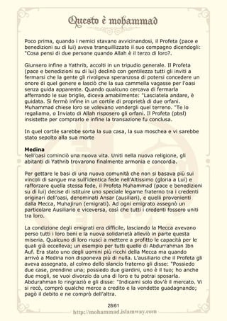 Poco prima, quando i nemici stavano avvicinandosi, il Profeta (pace e
benedizioni su di lui) aveva tranquillizzato il suo compagno dicendogli:
"Cosa pensi di due persone quando Allah è il terzo di loro?.

Giunsero infine a Yathrib, accolti in un tripudio generale. Il Profeta
(pace e benedizioni su di lui) declinò con gentilezza tutti gli inviti a
fermarsi che la gente gli rivolgeva speranzosa di potersi concedere un
onore di quel genere e lasciò che la sua cammella vagasse per l’oasi
senza guida apparente. Quando qualcuno cercava di fermarla
afferrando le sue briglie, diceva amabilmente: "Lasciatela andare, è
guidata. Si fermò infine in un cortile di proprietà di due orfani.
Muhammad chiese loro se volevano vendergli quel terreno. "Te lo
regaliamo, o Inviato di Allah risposero gli orfani. Il Profeta (pbsl)
insistette per comprarlo e infine la transazione fu conclusa.

In quel cortile sarebbe sorta la sua casa, la sua moschea e vi sarebbe
stato sepolto alla sua morte

Medina
Nell’oasi cominciò una nuova vita. Uniti nella nuova religione, gli
abitanti di Yathrib trovarono finalmente armonia e concordia.

Per gettare le basi di una nuova comunità che non si basava più sui
vincoli di sangue ma sull’identica fede nell’Altissimo (gloria a Lui) e
rafforzare quella stessa fede, il Profeta Muhammad (pace e benedizioni
su di lui) decise di istituire uno speciale legame fraterno tra i credenti
originari dell’oasi, denominati Ansar (ausiliari), e quelli provenienti
dalla Mecca, Muhajirun (emigrati). Ad ogni emigrato assegnò un
particolare Ausiliario e viceversa, così che tutti i credenti fossero uniti
tra loro.

La condizione degli emigrati era difficile, lasciando la Mecca avevano
perso tutti i loro beni e la nuova solidarietà alleviò in parte questa
miseria. Qualcuno di loro riuscì a mettere a profitto le capacità per le
quali già eccelleva; un esempio per tutti quello di Abdurrahman Ibn
Auf. Era stato uno degli uomini più ricchi della Mecca ma quando
arrivò a Medina non disponeva più di nulla. L’ausiliario che il Profeta gli
aveva assegnato, al colmo dello slancio fraterno gli disse: "Possiedo
due case, prendine una; possiedo due giardini, uno è il tuo; ho anche
due mogli, se vuoi divorzio da una di loro e tu potrai sposarla.
Abdurahman lo ringraziò e gli disse: "Indicami solo dov’è il mercato. Vi
si recò, comprò qualche merce a credito e la vendette guadagnando;
pagò il debito e ne comprò dell’altra.

                                   28/61
 