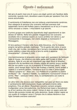 Nel giro di pochi mesi era di nuovo uno degli uomini più facoltosi della
comunità; quando morì, dovettero usare la pala per spostare l’oro che
aveva accumulato.

Il sentimento di fratellanza non era tuttavia unanimemente condiviso.
Due categorie di persone che vivevano nell’oasi avevano mal
sopportato l’arrivo del Profeta (pace e benedizioni su di lui) e il nuovo
clima venutosi a creare: i miscredenti e gli ipocriti.

Il primo gruppo era costituito soprattutto dagli appartenenti ai clan
ebraici di Yathrib. Nella loro grande maggioranza non avevano
accettato che ci potesse essere un nuovo profeta non ebreo e, pur
riconoscendo il messaggio, non erano disposti a riconoscere il
Messaggero.

Di loro parlava il Corano nella Sura della Giovenca, che fu rivelata
proprio nel primo periodo medinese: "Tra la gente del Libro, ci sono
molti che, per invidia, vorrebbero farvi tornare miscredenti dopo che
avete creduto e dopo che anche a loro la verità è apparsa
chiaramente!". (Corano II,109)

Una testimonianza in proposito venne negli anni successivi da Safiyyah
figlia di Huyay, che divenne una delle spose dell’Inviato di Allah. La
giovane, figlia di uno dei più importanti capi degli Ebrei di Khaybar,
raccontò che da bambina era rimasta colpita da quanto aveva sentito
dire da suo padre e suo zio a proposito di Muhammad (pbsl). I due
uomini, poco tempo dopo l’arrivo del Profeta a Yathrib, erano andati a
vederlo e a sentirlo parlare. Tornarono scuri in volto e preoccupati.
"Allora è proprio lui - disse uno - è il Profeta di cui parlano le nostre
Scritture? " Se - rispose il fratello. "Lo dobbiamo riconoscere? chiese il
primo. "Mai! - concluse l’altro- Anzi, lo combatteremo con tutte le
nostre forze.

Un altro fatto che doveva aver indispettito non poco gli Ebrei era stato
il cambiamento dell’orientazione rituale nell’assolvimento della
preghiera. Fino ad allora i Musulmani avevano sempre pregato
rivolgendosi verso Gerusalemme, ma Muhammad (pace e benedizioni
su di lui) sentiva che erano maturi i tempi di dare un segno certo del
ritorno alla purezza iniziale del culto abramico. Quale miglior segno se
non quello di rivolgersi verso il Tempio che lo stesso Abramo e suo
figlio Ismaele avevano costruito?



                                  29/61
 