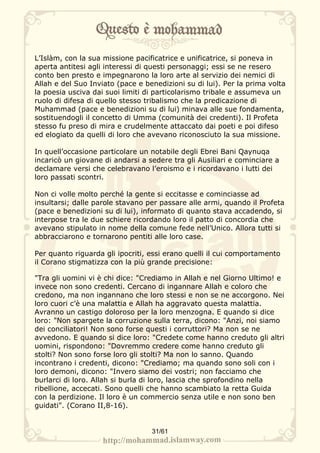 L’Islàm, con la sua missione pacificatrice e unificatrice, si poneva in
aperta antitesi agli interessi di questi personaggi; essi se ne resero
conto ben presto e impegnarono la loro arte al servizio dei nemici di
Allah e del Suo Inviato (pace e benedizioni su di lui). Per la prima volta
la poesia usciva dai suoi limiti di particolarismo tribale e assumeva un
ruolo di difesa di quello stesso tribalismo che la predicazione di
Muhammad (pace e benedizioni su di lui) minava alle sue fondamenta,
sostituendogli il concetto di Umma (comunità dei credenti). Il Profeta
stesso fu preso di mira e crudelmente attaccato dai poeti e poi difeso
ed elogiato da quelli di loro che avevano riconosciuto la sua missione.

In quell’occasione particolare un notabile degli Ebrei Bani Qaynuqa
incaricò un giovane di andarsi a sedere tra gli Ausiliari e cominciare a
declamare versi che celebravano l’eroismo e i ricordavano i lutti dei
loro passati scontri.

Non ci volle molto perché la gente si eccitasse e cominciasse ad
insultarsi; dalle parole stavano per passare alle armi, quando il Profeta
(pace e benedizioni su di lui), informato di quanto stava accadendo, si
interpose tra le due schiere ricordando loro il patto di concordia che
avevano stipulato in nome della comune fede nell’Unico. Allora tutti si
abbracciarono e tornarono pentiti alle loro case.

Per quanto riguarda gli ipocriti, essi erano quelli il cui comportamento
il Corano stigmatizza con la più grande precisione:

"Tra gli uomini vi è chi dice: "Crediamo in Allah e nel Giorno Ultimo! e
invece non sono credenti. Cercano di ingannare Allah e coloro che
credono, ma non ingannano che loro stessi e non se ne accorgono. Nei
loro cuori c’è una malattia e Allah ha aggravato questa malattia.
Avranno un castigo doloroso per la loro menzogna. E quando si dice
loro: "Non spargete la corruzione sulla terra, dicono: "Anzi, noi siamo
dei conciliatori! Non sono forse questi i corruttori? Ma non se ne
avvedono. E quando si dice loro: "Credete come hanno creduto gli altri
uomini, rispondono: "Dovremmo credere come hanno creduto gli
stolti? Non sono forse loro gli stolti? Ma non lo sanno. Quando
incontrano i credenti, dicono: "Crediamo; ma quando sono soli con i
loro demoni, dicono: "Invero siamo dei vostri; non facciamo che
burlarci di loro. Allah si burla di loro, lascia che sprofondino nella
ribellione, accecati. Sono quelli che hanno scambiato la retta Guida
con la perdizione. Il loro è un commercio senza utile e non sono ben
guidati". (Corano II,8-16).


                                  31/61
 