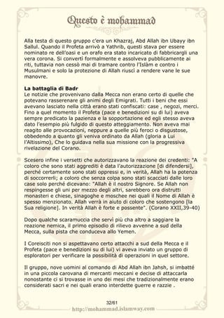 Alla testa di questo gruppo c’era un Khazraj, Abd Allah ibn Ubayy ibn
Sallul. Quando il Profeta arrivò a Yathrib, questi stava per essere
nominato re dell’oasi e un orafo era stato incaricato di fabbricargli una
vera corona. Si convertì formalmente e assolveva pubblicamente ai
riti, tuttavia non cessò mai di tramare contro l’Islàm e contro i
Musulmani e solo la protezione di Allah riuscì a rendere vane le sue
manovre.

La battaglia di Badr
Le notizie che provenivano dalla Mecca non erano certo di quelle che
potevano rasserenare gli animi degli Emigrati. Tutti i beni che essi
avevano lasciato nella città erano stati confiscati: case , negozi, merci.
Fino a quel momento il Profeta (pace e benedizioni su di lui) aveva
sempre predicato la pazienza e la sopportazione ed egli stesso aveva
dato l’esempio più fulgido di questo atteggiamento. Non aveva mai
reagito alle provocazioni, neppure a quelle più feroci o disgustose,
obbedendo a quanto gli veniva ordinato da Allah (gloria a Lui
l’Altissimo), Che lo guidava nella sua missione con la progressiva
rivelazione del Corano.

Scesero infine i versetti che autorizzavano la reazione dei credenti: "A
coloro che sono stati aggrediti è data l’autorizzazione [di difendersi],
perché certamente sono stati oppressi e, in verità, Allah ha la potenza
di soccorrerli; a coloro che senza colpa sono stati scacciati dalle loro
case solo perché dicevano: "Allah è il nostro Signore. Se Allah non
respingesse gli uni per mezzo degli altri, sarebbero ora distrutti
monasteri e chiese, sinagoghe e moschee nei quali il Nome di Allah è
spesso menzionato. Allah verrà in aiuto di coloro che sostengono [la
Sua religione]. In verità Allah è forte e possente". (Corano XXII,39-40)

Dopo qualche scaramuccia che servì più cha altro a saggiare la
reazione nemica, il primo episodio di rilievo avvenne a sud della
Mecca, sulla pista che conduceva allo Yemen.

I Coreisciti non si aspettavano certo attacchi a sud della Mecca e il
Profeta (pace e benedizioni su di lui) vi aveva inviato un gruppo di
esploratori per verificare la possibilità di operazioni in quel settore.

Il gruppo, nove uomini al comando di Abd Allah ibn Jahsh, si imbatté
in una piccola carovana di mercanti meccani e decise di attaccarla
nonostante ci si trovasse in uno dei mesi che tradizionalmente erano
considerati sacri e nei quali erano interdette guerre e razzie .


                                   32/61
 