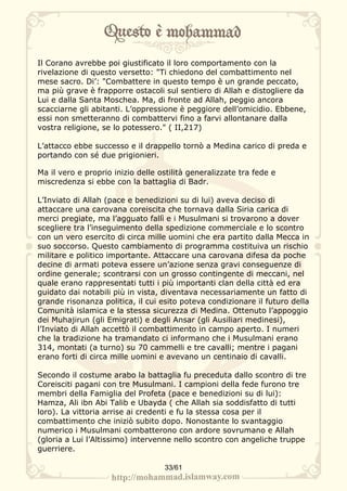 Il Corano avrebbe poi giustificato il loro comportamento con la
rivelazione di questo versetto: "Ti chiedono del combattimento nel
mese sacro. Di’: "Combattere in questo tempo è un grande peccato,
ma più grave è frapporre ostacoli sul sentiero di Allah e distogliere da
Lui e dalla Santa Moschea. Ma, di fronte ad Allah, peggio ancora
scacciarne gli abitanti. L’oppressione è peggiore dell’omicidio. Ebbene,
essi non smetteranno di combattervi fino a farvi allontanare dalla
vostra religione, se lo potessero." ( II,217)

L’attacco ebbe successo e il drappello tornò a Medina carico di preda e
portando con sé due prigionieri.

Ma il vero e proprio inizio delle ostilità generalizzate tra fede e
miscredenza si ebbe con la battaglia di Badr.

L’Inviato di Allah (pace e benedizioni su di lui) aveva deciso di
attaccare una carovana coreiscita che tornava dalla Siria carica di
merci pregiate, ma l’agguato fallì e i Musulmani si trovarono a dover
scegliere tra l’inseguimento della spedizione commerciale e lo scontro
con un vero esercito di circa mille uomini che era partito dalla Mecca in
suo soccorso. Questo cambiamento di programma costituiva un rischio
militare e politico importante. Attaccare una carovana difesa da poche
decine di armati poteva essere un’azione senza gravi conseguenze di
ordine generale; scontrarsi con un grosso contingente di meccani, nel
quale erano rappresentati tutti i più importanti clan della città ed era
guidato dai notabili più in vista, diventava necessariamente un fatto di
grande risonanza politica, il cui esito poteva condizionare il futuro della
Comunità islamica e la stessa sicurezza di Medina. Ottenuto l’appoggio
dei Muhajirun (gli Emigrati) e degli Ansar (gli Ausiliari medinesi),
l’Inviato di Allah accettò il combattimento in campo aperto. I numeri
che la tradizione ha tramandato ci informano che i Musulmani erano
314, montati (a turno) su 70 cammelli e tre cavalli; mentre i pagani
erano forti di circa mille uomini e avevano un centinaio di cavalli.

Secondo il costume arabo la battaglia fu preceduta dallo scontro di tre
Coreisciti pagani con tre Musulmani. I campioni della fede furono tre
membri della Famiglia del Profeta (pace e benedizioni su di lui):
Hamza, Ali ibn Abi Talib e Ubayda ( che Allah sia soddisfatto di tutti
loro). La vittoria arrise ai credenti e fu la stessa cosa per il
combattimento che iniziò subito dopo. Nonostante lo svantaggio
numerico i Musulmani combatterono con ardore sovrumano e Allah
(gloria a Lui l’Altissimo) intervenne nello scontro con angeliche truppe
guerriere.

                                   33/61
 