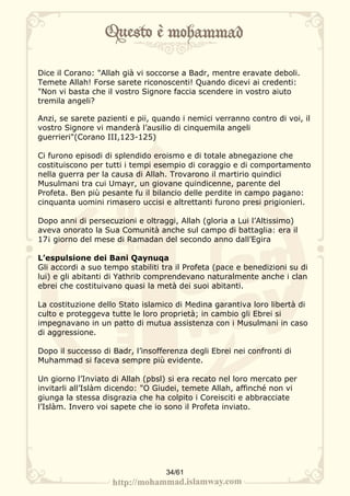 Dice il Corano: "Allah già vi soccorse a Badr, mentre eravate deboli.
Temete Allah! Forse sarete riconoscenti! Quando dicevi ai credenti:
"Non vi basta che il vostro Signore faccia scendere in vostro aiuto
tremila angeli?

Anzi, se sarete pazienti e pii, quando i nemici verranno contro di voi, il
vostro Signore vi manderà l’ausilio di cinquemila angeli
guerrieri"(Corano III,123-125)

Ci furono episodi di splendido eroismo e di totale abnegazione che
costituiscono per tutti i tempi esempio di coraggio e di comportamento
nella guerra per la causa di Allah. Trovarono il martirio quindici
Musulmani tra cui Umayr, un giovane quindicenne, parente del
Profeta. Ben più pesante fu il bilancio delle perdite in campo pagano:
cinquanta uomini rimasero uccisi e altrettanti furono presi prigionieri.

Dopo anni di persecuzioni e oltraggi, Allah (gloria a Lui l’Altissimo)
aveva onorato la Sua Comunità anche sul campo di battaglia: era il
17¡ giorno del mese di Ramadan del secondo anno dall’Egira

L’espulsione dei Bani Qaynuqa
Gli accordi a suo tempo stabiliti tra il Profeta (pace e benedizioni su di
lui) e gli abitanti di Yathrib comprendevano naturalmente anche i clan
ebrei che costituivano quasi la metà dei suoi abitanti.

La costituzione dello Stato islamico di Medina garantiva loro libertà di
culto e proteggeva tutte le loro proprietà; in cambio gli Ebrei si
impegnavano in un patto di mutua assistenza con i Musulmani in caso
di aggressione.

Dopo il successo di Badr, l’insofferenza degli Ebrei nei confronti di
Muhammad si faceva sempre più evidente.

Un giorno l’Inviato di Allah (pbsl) si era recato nel loro mercato per
invitarli all’Islàm dicendo: "O Giudei, temete Allah, affinché non vi
giunga la stessa disgrazia che ha colpito i Coreisciti e abbracciate
l’Islàm. Invero voi sapete che io sono il Profeta inviato.




                                   34/61
 