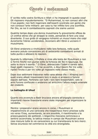 E’ scritto nella vostra Scrittura e Allah vi ha impegnati in questa cosa!
Gli risposero impudentemente: "O Muhammad, tu non conosci altri che
il tuo popolo; non farti ingannare dall’esserti scontrato con gente che
non conosce l’arte militare: per caso tu hai inflitto loro una sconfitta.
Per Dio, se noi ti combattessimo sapresti che siamo uomini

Qualche tempo dopo una donna musulmana fu gravemente offesa da
un orefice ebreo che gli strappò la veste, pensando di fare una cosa
divertente. Il suo grido di vergogna richiamò un musul mano che colpì
duramente l’ebreo uccidendolo. Accorsero altri Ebrei e uccisero il
musulmano.

Gli Ebrei andarono a rinchiudersi nella loro fortezza, nella quale
avevano potuto concentrare più di settecento combattenti armati di
tutto punto e attesero le reazioni.

Quando fu informato, il Profeta si mise alla testa dei Musulmani e non
si fermò finché non giunse sotto la fortezza dei Ba-ni Qaynuqa. Da
sotto le mura li esortò: " O Ebrei, abbracciate l’Islàm e sarete salvi.
Dagli spalti risposero: " Ci hai avvertiti, o Abul Qasim Per tre volte
ripeté l’invito e per tre volte gli risposero nello stesso modo.

Dopo due settimane trascorse nella vana attesa che i i Khazraj con i
quali erano alleati travenissero loro in aiuto si arresero e furono
espulsi dall’oasi. Partirono con tutti i loro beni trasportabili; solo le
armi furono confiscate e andarono ad arricchire l’allora magro arsenale
dei credenti.

La battaglia di Uhud


Quanto era avvenuto a Badr bruciava ancora all’orgoglio coreiscita e
importanti risorse finanziarie erano state impiegate per organizzare la
vendetta.

Mentre i preparativi erano ancora in corso, i Musulmani si
impadronirono di una carovana che trasportava merci preziose sulla
via verso l’Iraq, aumentando, se era possibile, il risentimento e la
preoccupazione dei politeisti. L’oligarchia meccana cominciava a
sentirsi accerchiata, la tattica messa in campo dai Musulmani aveva
reso insicure tutte le vie carovaniere su cui transitavano le loro merci.
Senza sicurezza nel commercio la città era strangolata.


                                  35/61
 