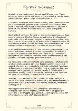 Negli ultimi giorni del mese di Ramadan del III anno dopo l’Egira,
giunsero a Medina notizie allarmanti: un’armata di oltre tremila uomini
tra cui duecento cavalieri stava marciando verso la città.

L’Inviato di Allah (pace e benedizioni su di lui) dette subito disposizioni
per la mobilitazione generale e tutti coloro che vivevano fuori dalle
mura di Medina furono invitati a ripararsi all’interno della città con il
loro bestiame per non diventare facile preda delle avanguardie
nemiche.

Giunti ai limiti dell’oasi i Coreisciti e i loro alleati si accamparono. Dopo
qualche esitazione il Profeta (pace e benedizioni su di lui) decise di
uscire dalla città e affrontare i politeisti in campo aperto; ordinò i suoi
disponendo un centro e due ali, un’avanguardia e una retroguardia. Gli
arcieri erano attestati su di un’altura con funzioni di copertura e con la
consegna di non abbandonare la posizione per nessun motivo.

Al primo affondo dei Musulmani, i miscredenti fuggirono lasciando sul
campo una grande quantità di bottino. Obnubilati dall’euforia per la
vittoria che sembrava certa e dalla sete di bottino, gli uomini della
retroguardia e quaranta dei cinquanta arcieri abbandonarono la loro
posizione lasciando scoperto il grosso dell’esercito.

Era l’occasione che Khalid ibn Walid stava aspettando; alla testa della
cavalleria meccana caricò con i suoi duecento uomini prendendo i
credenti alle spalle e rovesciando le sorti della battaglia. I Musulmani
si sbandarono e cominciarono a risalire verso la montagna, dove non
potevano essere inseguiti dai nemici a cavallo. Il Profeta (pace e
benedizioni su di lui) cercò di arrestarli e riordinare le loro linee, ma
nel pieno del panico non potevano sentire le sue grida.

Il Corano ci ricorda i fatti al vers. 152 della sura della Famiglia di
Imran, in cui Allah rimprovera ai Musulmani la loro disobbedienza e la
loro avidità. "Quando risalivate senza badare a nessuno, mentre alle
vostre spalle il

Messaggero vi richiamava . Allora [Allah] vi ha compensato di
un’angoscia con un’altra angoscia, affinché non vi affliggeste per
quello che vi era sfuggito e per quello che vi era capitato. Allah è ben
informato di quello che fate". (Corano III,152)




                                    36/61
 