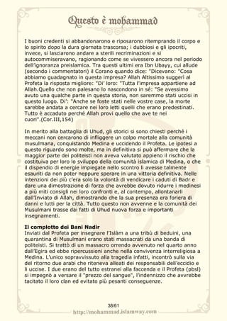 I buoni credenti si abbandonarono e riposarono ritemprando il corpo e
lo spirito dopo la dura giornata trascorsa; i dubbiosi e gli ipocriti,
invece, si lasciarono andare a sterili recriminazioni e si
autocommiseravano, ragionando come se vivessero ancora nel periodo
dell’ignoranza preislamica. Tra questi ultimi era Ibn Ubayy, cui allude
(secondo i commentatori) il Corano quando dice: "Dicevano: "Cosa
abbiamo guadagnato in questa impresa? Allah Altissimo suggerì al
Profeta la risposta migliore: "Di’ loro: "Tutta l’impresa appartiene ad
Allah.Quello che non palesano lo nascondono in sé: "Se avessimo
avuto una qualche parte in questa storia, non saremmo stati uccisi in
questo luogo. Di’: "Anche se foste stati nelle vostre case, la morte
sarebbe andata a cercare nei loro letti quelli che erano predestinati.
Tutto è accaduto perché Allah provi quello che ave te nei
cuori".(Cor.III,154)

In merito alla battaglia di Uhud, gli storici si sono chiesti perché i
meccani non cercarono di infliggere un colpo mortale alla comunità
musulmana, conquistando Medina e uccidendo il Profeta. Le ipotesi a
questo riguardo sono molte, ma in definitiva si può affermare che la
maggior parte dei politeisti non aveva valutato appieno il rischio che
costituiva per loro lo sviluppo della comunità islamica di Medina, o che
il dispendio di energie impiegate nello scontro li avesse talmente
esauriti da non poter neppure sperare in una vittoria definitiva. Nelle
intenzioni dei più c’era solo la volontà di vendicare i caduti di Badr e
dare una dimostrazione di forza che avrebbe dovuto ridurre i medinesi
a più miti consigli nei loro confronti e, al contempo, allontanarli
dall’Inviato di Allah, dimostrando che la sua presenza era foriera di
danni e lutti per la città. Tutto questo non avvenne e la comunità dei
Musulmani trasse dai fatti di Uhud nuova forza e importanti
insegnamenti.

Il complotto dei Bani Nadir
Inviati dal Profeta per insegnare l’Islàm a una tribù di beduini, una
quarantina di Musulmani erano stati massacrati da una banda di
politeisti. Si trattò di un massacro orrendo avvenuto nel quarto anno
dall’Egira ed ebbe ripercussioni anche nella convivenza interreligiosa a
Medina. L’unico sopravvissuto alla tragedia infatti, incontrò sulla via
del ritorno due arabi che riteneva alleati dei responsabili dell’eccidio e
li uccise. I due erano del tutto estranei alla faccenda e il Profeta (pbsl)
si impegnò a versare il "prezzo del sangue", l’indennizzo che avvrebbe
tacitato il loro clan ed evitato più pesanti conseguenze.



                                   38/61
 