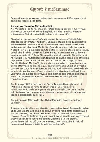Segno di questa grave corruzione fu la scomparsa di Zamzam che si
perse nei recessi della terra.

Un uomo chiamato Abd al-Muttalib
Nel V secolo dopo la nascita del profeta Gesù (pace su di lui) viveva
alla Mecca un uomo di nome Shaybah, ma che i suoi concittadini
chiamavano Abd al-Muttalib (lo schiavo di Mutta-lib).

Shaybah aveva passato l’infanzia presso la madre a Yathrib (che
sarebbe poi diventata "Medina"), un’oasi distante circa quattrocento
chilometri dalla Mecca e alla sua morte era tornato nella città della
Ka’ba insieme allo zio Al Mutta-lib. Quando la gente vide arrivare Al
Muttalib con un giovanetto seduto dietro di lui sulla stessa cavalcatura,
pensò che il nobile coreiscita fosse andato a comprare un schiavo e
qualcuno esclamò: " Ecco Al Muttalib e abd al Muttalib! (lo schiavo di
Al Muttalib). Al Muttalib fu scandalizzato da quelle parole e si affrettò a
rispondere: " Non è abd al Muttalib! E’ mio nipote, il figlio di mio
fratello Hashim! Ma tant’è, la sua risposta non fece che rafforzare la
prima affermazione creando quel soprannome che Shaybah avrebbe
portato per tutta la vita Divenuto adulto, Abd al-Muttalib ereditò la rif-
da e la siq-ya, l’onore e l’onere di nutrire e dissetare i pellegrini che
venivano alla Ka’ba; assolveva al suo incarico con grande diligenza e
senso di responsabilità, tanto da essere tenuto nella più alta
considerazione.

Per la sua probità e dedizione al Sacro Tempio Allah, gloria a Lui
l’Altissimo, decise di farne lo strumento di un progressivo
riavvicinamento della sua gente alla purezza del culto che sarebbe
culminato con la rivelazione del Corano e la missione di Muhammad
(pace e benedizioni su di lui) .

Per prima cosa Allah volle che Abd al-Muttalib ritrovasse la fonte
Zamzam.

Il suggerimento gli venne di notte mentre dormiva di fianco alla Ka’ba.
Ebbe una visione alla quale ne seguì un’altra nella notte successiva e
ancora un’altra, finchè non ebbe certezza di cosa e dove doveva
cercare. Durante l’ultimo di questi sogni aveva sentito una voce che gli
diceva:òScavalo e non te ne pentirai, perché è la tua eredità,
proveniente dal tuo più grande antenato. Non si seccherà mai, né
mancherà di bagnare tutte le gole dei pellegrini".




                                   3/61
 