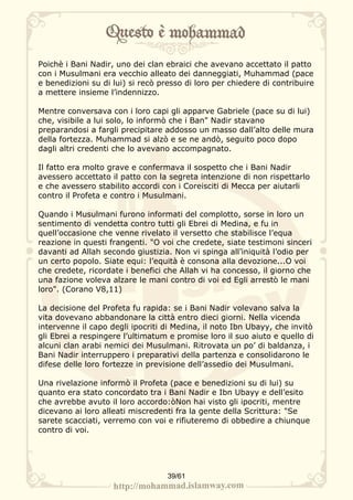 Poichè i Bani Nadir, uno dei clan ebraici che avevano accettato il patto
con i Musulmani era vecchio alleato dei danneggiati, Muhammad (pace
e benedizioni su di lui) si recò presso di loro per chiedere di contribuire
a mettere insieme l’indennizzo.

Mentre conversava con i loro capi gli apparve Gabriele (pace su di lui)
che, visibile a lui solo, lo informò che i Ban" Nadir stavano
preparandosi a fargli precipitare addosso un masso dall’alto delle mura
della fortezza. Muhammad si alzò e se ne andò, seguito poco dopo
dagli altri credenti che lo avevano accompagnato.

Il fatto era molto grave e confermava il sospetto che i Bani Nadir
avessero accettato il patto con la segreta intenzione di non rispettarlo
e che avessero stabilito accordi con i Coreisciti di Mecca per aiutarli
contro il Profeta e contro i Musulmani.

Quando i Musulmani furono informati del complotto, sorse in loro un
sentimento di vendetta contro tutti gli Ebrei di Medina, e fu in
quell’occasione che venne rivelato il versetto che stabilisce l’equa
reazione in questi frangenti. "O voi che credete, siate testimoni sinceri
davanti ad Allah secondo giustizia. Non vi spinga all’iniquità l’odio per
un certo popolo. Siate equi: l’equità è consona alla devozione...O voi
che credete, ricordate i benefici che Allah vi ha concesso, il giorno che
una fazione voleva alzare le mani contro di voi ed Egli arrestò le mani
loro". (Corano V8,11)

La decisione del Profeta fu rapida: se i Bani Nadir volevano salva la
vita dovevano abbandonare la città entro dieci giorni. Nella vicenda
intervenne il capo degli ipocriti di Medina, il noto Ibn Ubayy, che invitò
gli Ebrei a respingere l’ultimatum e promise loro il suo aiuto e quello di
alcuni clan arabi nemici dei Musulmani. Ritrovata un po’ di baldanza, i
Bani Nadir interruppero i preparativi della partenza e consolidarono le
difese delle loro fortezze in previsione dell’assedio dei Musulmani.

Una rivelazione informò il Profeta (pace e benedizioni su di lui) su
quanto era stato concordato tra i Bani Nadir e Ibn Ubayy e dell’esito
che avrebbe avuto il loro accordo:òNon hai visto gli ipocriti, mentre
dicevano ai loro alleati miscredenti fra la gente della Scrittura: "Se
sarete scacciati, verremo con voi e rifiuteremo di obbedire a chiunque
contro di voi.




                                   39/61
 
