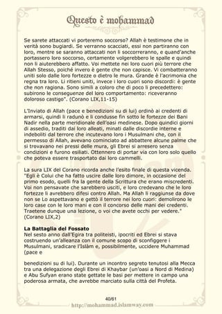 Se sarete attaccati vi porteremo soccorso? Allah è testimone che in
verità sono bugiardi. Se verranno scacciati, essi non partiranno con
loro, mentre se saranno attaccati non li soccorreranno, e quand’anche
portassero loro soccorso, certamente volgerebbero le spalle e quindi
non li aiuterebbero affatto. Voi mettete nei loro cuori più terrore che
Allah Stesso, poiché invero è gente che non capisce. Vi combatteranno
uniti solo dalle loro fortezze o dietro le mura. Grande è l’acrimonia che
regna tra loro. Li ritieni uniti, invece i loro cuori sono discordi: è gente
che non ragiona. Sono simili a coloro che di poco li precedettero:
subirono le conseguenze del loro comportamento: riceveranno
doloroso castigo". (Corano LIX,11-15)

L’Inviato di Allah (pace e benedizioni su di lui) ordinò ai credenti di
armarsi, quindi li radunò e li condusse fin sotto le fortezze dei Bani
Nadir nella parte meridionale dell’oasi medinese. Dopo quindici giorni
di assedio, traditi dai loro alleati, minati dalle discordie interne e
indeboliti dal terrore che incutevano loro i Musulmani che, con il
permesso di Allah, avevano cominciato ad abbattere alcune palme che
si trovavano nei pressi delle mura, gli Ebrei si arresero senza
condizioni e furono esiliati. Ottennero di portar via con loro solo quello
che poteva essere trasportato dai loro cammelli.

La sura LIX del Corano ricorda anche l’esito finale di questa vicenda.
"Egli è Colui che ha fatto uscire dalle loro dimore, in occasione del
primo esodo, quelli fra la gente della Scrittura che erano miscredenti.
Voi non pensavate che sarebbero usciti, e loro credevano che le loro
fortezze li avrebbero difesi contro Allah. Ma Allah li raggiunse da dove
non se Lo aspettavano e gettò il terrore nei loro cuori: demolirono le
loro case con le loro mani e con il concorso delle mani dei credenti.
Traetene dunque una lezione, o voi che avete occhi per vedere."
(Corano LIX,2)

La Battaglia del Fossato
Nel sesto anno dall’Egira tra politeisti, ipocriti ed Ebrei si stava
costruendo un’alleanza con il comune scopo di sconfiggere i
Musulmani, sradicare l’Islàm e, possibilmente, uccidere Muhammad
(pace e

benedizioni su di lui). Durante un incontro segreto tenutosi alla Mecca
tra una delegazione degli Ebrei di Khaybar (un’oasi a Nord di Medina)
e Abu Sufyan erano state gettate le basi per mettere in campo una
poderosa armata, che avrebbe marciato sulla città del Profeta.


                                   40/61
 