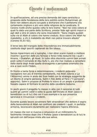 In quell’occasione, ad una precisa domanda del capo coreiscita a
proposito della fondatezza della loro ostilità contro Muhammad, gli
Ebrei non ebbero alcuno scrupolo a dichiarare che il politeismo era
certamente migliore e più vero della religione da lui predicata. Il
Corano rivelò anche questa volta le loro trame: "Non hai visto coloro ai
quali fu data una parte della Scrittura, prestar fede agli spiriti impuri e
agli idoli e dire di coloro che sono miscredenti: "Sono meglio guidati
sulla via di Allah di coloro che hanno creduto. Ecco coloro che Allah ha
maledetto; a chi è maledetto da Allah non potrai trovare alleato"
(Corano IV,51-52).

Il terzo lato del triangolo della miscredenza era immancabilmente
costituito dagli ipocriti capitanati da Ibn Ubayy.

Senza risparmiare oro e lusinghe, i clan ebrei erano riusciti a mettere
insieme i guerrieri delle più famose e feroci tribù beduine tra i quali i
Kinana, i Ghatafan, gli Asad. In tutto oltre diecimila uomini ben armati
posti sotto il comando di Abu Sufy-n, più che mai risoluto a cancellare
dalla storia degli Arabi quella stravagante e pericolosa anomalia che
era ai suoi occhi l’Islàm.

Di fronte a tanta forza e determinazione, i credenti potevano
raccogliere non più di tremila combattenti, ma Allah (Gloria a Lui
l’Altissimo) venne in aiuto dei Suoi fedeli con la strategia suggerita da
un liberto di origine persiana, Salm-n Pak detto al Farsi ("il persiano",
appunto). Salm-n propose al Profeta lo scavo di un ampio e profondo
fossato capace di fermare le cariche della cavalleria beduina.

In pochi giorni il progetto fu messo in atto con il concorso di tutti
quanti gli uomini validi e sotto la guida dell’Inviato di Allah (pace e
benedizioni su di lui) che con il suo esempio e la sua presenza
spronava e rincuorava i credenti.

Durante questo lavoro avvennero fatti straordinari che dettero il segno
della benevolenza di Allah nei confronti dei credenti i quali, in perfetta
armonia, lavoravano duramente per realizzare l’opera difensiva.

Un masso che non si riusciva a smuovere di un millimentro fu
facilmente rimosso dopo che il Profeta (pace e benedizioni su di lui) lo
spruzzò con dell’acqua mista alla sua saliva.




                                   41/61
 
