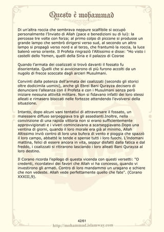 Di un’altra roccia che sembrava neppure scalfibile si occupò
personalmente l’Inviato di Allah (pace e benedizioni su di lui): la
percosse tre volte con forza; al primo colpo di piccone si produsse un
grande lampo che sembrò dirigersi verso sud, al secondo un altro
lampo si propagò verso nord e al terzo, che frantumò la roccia, la luce
balenò verso oriente. Il Profeta ringraziò l’Altissimo e disse: "Ho visto i
castelli dello Yemen, quelli della Siria e il palazzo di Cosroe

Quando l’armata dei coalizzati si trovò davanti il fossato fu
disorientata. Quelli che si avvicinarono di più furono accolti da un
nugolo di frecce scoccate dagli arcieri Musulmani.

Convinti dalla potenza dell’armata dei coalizzati (secondo gli storici
oltre dodicimila uomini), anche gli Ebrei Bani Qurayza decisero di
denunciare l’alleanza con il Profeta e con i Musulmani senza però
iniziare nessuna attività militare. Non si fidavano infatti dei loro stessi
alleati e rimasero bloccati nelle fortezze attendendo l’evolversi della
situazione.

Intanto, dopo alcuni vani tentativi di attraversare il fossato, un
malessere diffuso serpeggiava tra gli assedianti.Inoltre, nella
convinzione di una rapida vittoria non si erano sufficientemente
approvvigionati e i viveri cominciavano a scarseggiavano.Dopo una
ventina di giorni, quando il loro morale era già al minimo, Allah
Altissimo inviò contro di loro una bufera di vento e pioggia che spazzò
il loro campo, abbatté le tende e spense tutti i loro fuochi. L’indomani
mattina, felici di essere ancora in vita, seppur disfatti dalla fatica e dal
freddo, i coalizzati si ritirarono lasciando i loro alleati Bani Qurayza al
loro destino.

Il Corano ricorda l’epilogo di questa vicenda con questi versetti: "O
credenti, ricordatevi dei favori che Allah vi ha concesso, quando vi
investirono gli armati. Contro di loro mandammo un uragano e schiere
che non vedeste. Allah vede perfettamente quello che fate". (Corano
XXXIII,9).




                                   42/61
 