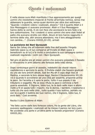 E nella stessa sura Allah manifesta il Suo apprezzamento per quegli
uomini che resistettero impavidi di fronte all’armata nemica, senza mai
abbassare la guardia, senza quasi dormire per oltre due settimane.
"Quando i credenti videro i coalizzati, dissero:" Ciò è quanto Allah e il
Suo Messaggero ci avevano promesso: Allah e il Suo Messaggero
hanno detto la verità. E ciò non fece che accrescere la loro fede e la
loro sottomissione. Tra i credenti ci sono uomini che sono stati fedeli al
patto che avevano stretto con Allah. Alcuni di loro hanno raggiunto il
termine della vita, altri ancora attendono; ma il loro atteggiamento
non cambia...". (Corano XXXIII,22-23). armati

La punizione dei Bani Qurayzah
Narra Ibn Ishaq che all’indomani della fine dell’assedio l’Angelo
Gabriele (pace su di lui) comparve all’Inviato di Allah (pace e
benedizioni su di lui) e lo invitò a concludere la sua campagna contro i
coalizzati regolando i conti con i Bani Qurayzah.

Nel giro di poche ore gli stessi uomini che avevano presidiato il fossato
si ritrovarono in armi attorno alle fortezze della tribù ebrea.

Dopo venticinque giorni di assedio, indebolitii dai dissidi interni
capitolarono e aprirono le porte. Il Profeta stabilì che fossero giudicati
da uno dei loro antichi alleati, Sad ibn Mu-dh il capo degli Aws di
Medina, e secondo le loro stesse leggi. Recita il Deuteronomio XX,10-
15:ò Quando ti avvicinerai ad una città per assalirla, proponile prima
la pace. Se l’accetta e ti apre le porte, tutto il suo popolo ti sia
tributario e soggetto. Ma se essa rifiuta la pace e comincia a farti
guerra assediala. Il Signore, Iddio tuo, te la darà nelle mani e allora
metti a fil di spada tutti i maschi; ma le donne, i bambini, il bestiame e
tutto ciò che sarà nella città , tutto quanto il suo bottino, portalo via
con te e goditi il bottino dei tuoi nemici, che il Signore, Iddio tuo, ti
avrà dato." Così avvenne.

Recita il Libro Sublime di Allah:

"Ha fatto uscire dalle loro fortezze coloro, fra la gente del Libro, che
avevano spalleggiato i coalizzati ed ha messo il panico nei loro cuori.
Ne uccideste una parte e un’altra parte la faceste prigioniera" (Corano
XXXIII,26).




                                    43/61
 
