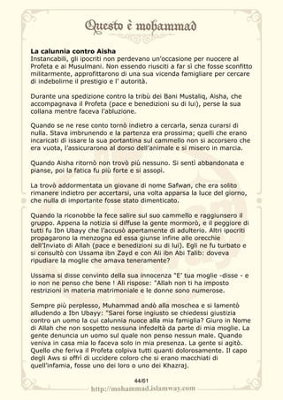 La calunnia contro Aisha
Instancabili, gli ipocriti non perdevano un’occasione per nuocere al
Profeta e ai Musulmani. Non essendo riusciti a far sì che fosse sconfitto
militarmente, approfittarono di una sua vicenda famigliare per cercare
di indebolirne il prestigio e l’ autorità.

Durante una spedizione contro la tribù dei Bani Mustaliq, Aisha, che
accompagnava il Profeta (pace e benedizioni su di lui), perse la sua
collana mentre faceva l’abluzione.

Quando se ne rese conto tornò indietro a cercarla, senza curarsi di
nulla. Stava imbrunendo e la partenza era prossima; quelli che erano
incaricati di issare la sua portantina sul cammello non si accorsero che
era vuota, l’assicurarono al dorso dell’animale e si misero in marcia.

Quando Aisha ritornò non trovò più nessuno. Si sentì abbandonata e
pianse, poi la fatica fu più forte e si assopì.

La trovò addormentata un giovane di nome Safwan, che era solito
rimanere indietro per accertarsi, una volta apparsa la luce del giorno,
che nulla di importante fosse stato dimenticato.

Quando la riconobbe la fece salire sul suo cammello e raggiunsero il
gruppo. Appena la notizia si diffuse la gente mormorò, e il peggiore di
tutti fu Ibn Ubayy che l’accusò apertamente di adulterio. Altri ipocriti
propagarono la menzogna ed essa giunse infine alle orecchie
dell’Inviato di Allah (pace e benedizioni su di lui). Egli ne fu turbato e
si consultò con Ussama ibn Zayd e con Ali ibn Abi Talib: doveva
ripudiare la moglie che amava teneramente?

Ussama si disse convinto della sua innocenza "E’ tua moglie -disse - e
io non ne penso che bene ! Ali rispose: "Allah non ti ha imposto
restrizioni in materia matrimoniale e le donne sono numerose.

Sempre più perplesso, Muhammad andò alla moschea e si lamentò
alludendo a Ibn Ubayy: "Sarei forse ingiusto se chiedessi giustizia
contro un uomo la cui calunnia nuoce alla mia famiglia? Giuro in Nome
di Allah che non sospetto nessuna infedeltà da parte di mia moglie. La
gente denuncia un uomo sul quale non penso nessun male. Quando
veniva in casa mia lo faceva solo in mia presenza. La gente si agitò.
Quello che feriva il Profeta colpiva tutti quanti dolorosamente. Il capo
degli Aws si offrì di uccidere coloro che si erano macchiati di
quell’infamia, fosse uno dei loro o uno dei Khazraj.

                                   44/61
 