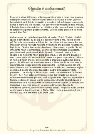 Insorsero allora i Khazraj, volarono parole grosse e i due clan stavano
quasi per affrontarsi nella moschea stessa. L’inviato di Allah (pace e
benedizioni su di lui) fu costretto a scendere dal pulpito per calmare la
gente e mandarla via in pace. Pur convinto dell’innocenza della moglie,
il Profeta (pace e benedizioni su di lui) era alla ricerca di una prova che
la potesse scagionare pubblicamente. Si recò allora presso di lei nella
casa di Abu Bakr.

Aisha stessa raccontò l’epilogo della vicenda: "Entrò l’Inviato di Allah
(pace e benedizioni su di lui) e si sedette vicino a me. Non lo aveva
più fatto da quando si era diffusa la chiacchiera sul mio conto. Per un
mese non aveva ricevuto nessuna rivelazione che potesse riguardarmi.
Egli disse : "Aisha, ho saputo che dicono di te questo e quello. Se sei
innocente Allah lo dimostrerà. Se invece hai commesso un peccato,
pentiti e chiedi perdono ad Allah. Quando l’uomo riconosce il suo
sbaglio e se ne pente Allah glielo perdona.(...) Ero ancora giovane e
non conoscevo molti versetti del Corano, ma potei rispondere: " Giuro
in Nome di Allah che voi avete sentito e creduto a quello che dice la
gente. Se affermo che sono innocente - e Allah ben lo sa - voi non mi
crederete. Se invece ammetto qualcos’altro - e Allah sa che non c’è
stato niente - voi l’accetterete come vero. In tal caso non trovo miglior
esempio di quello che disse Giacobbe, padre di Giuseppe: "Bella
pazienza ... mi rivolgo a Allah contro quello che raccontate " (.Corano
XII,???) (...) Non potevo immaginare che dei versetti del Corano
sarebbero stati rivelati per me, così insignificante. Speravo al più che il
Profeta vedesse in sogno la mia innocenza. L’lnviato di Allah (pace e
benedizioni su di lui) ricevette la rivelazione e si coprì di un sudore che
imperlava il suo viso come in un giorno d’inverno. Quando la
rivelazione terminò, il Profeta sorridendo disse: "Ringrazia Allah che ha
confermato la tua innocenza, o Aisha. Allah rivelò a proposito di me i
versetti 11/14 e altri della sura della Luce.




                                   45/61
 