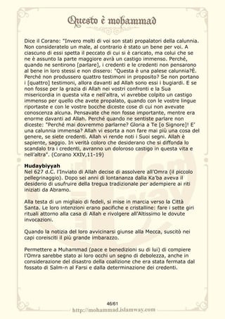 Dice il Corano: "Invero molti di voi son stati propalatori della calunnia.
Non consideratelo un male, al contrario è stato un bene per voi. A
ciascuno di essi spetta il peccato di cui si è caricato, ma colui che se
ne è assunto la parte maggiore avrà un castigo immenso. Perché,
quando ne sentirono [parlare], i credenti e le credenti non pensarono
al bene in loro stessi e non dissero: "Questa è una palese calunnia?È.
Perché non produssero quattro testimoni in proposito? Se non portano
i [quattro] testimoni, allora davanti ad Allah sono essi i bugiardi. E se
non fosse per la grazia di Allah nei vostri confronti e la Sua
misericordia in questa vita e nell’altra, vi avrebbe colpito un castigo
immenso per quello che avete propalato, quando con le vostre lingue
riportaste e con le vostre bocche diceste cose di cui non avevate
conoscenza alcuna. Pensavate che non fosse importante, mentre era
enorme davanti ad Allah. Perché quando ne sentiste parlare non
diceste: "Perché mai dovremmo parlarne? Gloria a Te [o Signore]! E’
una calunnia immensa? Allah vi esorta a non fare mai più una cosa del
genere, se siete credenti. Allah vi rende noti i Suoi segni. Allah è
sapiente, saggio. In verità coloro che desiderano che si diffonda lo
scandalo tra i credenti, avranno un doloroso castigo in questa vita e
nell’altra". (Corano XXIV,11-19)

Hudaybiyyah
Nel 627 d.C. l’Inviato di Allah decise di assolvere all’Omra (il piccolo
pellegrinaggio). Dopo sei anni di lontananza dalla Ka’ba aveva il
desiderio di usufruire della tregua tradizionale per adempiere ai riti
iniziati da Abramo.

Alla testa di un migliaio di fedeli, si mise in marcia verso la Città
Santa. Le loro intenzioni erano pacifiche e cristalline: fare i sette giri
rituali attorno alla casa di Allah e rivolgere all’Altissimo le dovute
invocazioni.

Quando la notizia del loro avvicinarsi giunse alla Mecca, suscitò nei
capi coreisciti il più grande imbarazzo.

Permettere a Muhammad (pace e benedizioni su di lui) di compiere
l’Omra sarebbe stato ai loro occhi un segno di debolezza, anche in
considerazione del disastro della coalizione che era stata fermata dal
fossato di Salm-n al Farsi e dalla determinazione dei credenti.




                                    46/61
 