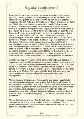 Impedirglielo avrebbe costituito una grave violazione della piena
agibilità, che era garantita a tutti i pellegrini durante i mesi sacri;
consuetudine, questa, su cui si basavano il prestigio e la potenza
meccana. Alla fine l’odio per il Profeta e per l’Islàm prevalsero e Khalid
ibn Walid, alla testa di duecento armati a cavallo fu inviato per
fermarli. I Musulmani erano praticamente disarmati; di fronte al
rischio di un grande spargimento di sangue, l’Inviato di Allah (pace e
benedizioni su di lui), accettò di fermarsi e stipulare un accordo con i
Quraysh. In base a questo trattato egli accettava di tornare indietro
senza compiere l’Omra e di restituire i Musulmani che da Mecca
fossero emigrati a Medina senza il consenso del loro clan. In cambio i
politeisti si impegnavano a lasciarli andare in pace e permettere loro di
effettuare l’ Omra nell’anno successivo, uscendo dalla Mecca e
lasciando la città per tre giorni ai Musulmani. Entrambe le parti inoltre,
stabilirono una tregua di dieci anni. I termini dell’accordo suscitarono
reazioni di sconcerto e delusione tra i Musulmani, che videro svanire la
possibilità di recarsi in quell’anno alla Mecca per assolvere ai riti. Le
condizioni della tregua e le modalità con cui era stato steso il
documento erano inoltre sembrate una resa alle pretese dei politeisti .

Un incidente sopravvenuto appena concluse le trattative aggravò il
disagio dei credenti. Un giovane di nome Abu Jendal, niente meno che
il figlio del plenipotenziario meccano che aveva definito l’accordo con il
Profeta, si presentò per chiedere la protezione dei pellegrini. Era da
tempo musulmano e la sua famiglia lo aveva incatenato per impedirgli
di emigrare a Medina. Aveva approfittato della distrazione dei suoi
carcerieri ed aveva ancora al collo le catene che lo avevano
imprigionato.

Mentre i credenti stavano per festeggiarlo, suo padre raggelò tutti
quanti colpendolo violentemente al viso. Poi si rivolse all’Inviato di
Allah (pace e benedizioni su di lui): " Dai la prova della tua buonafede
e restituiscici quest’uomo che si è allontanato senza il consenso della
sua famiglia. Nello sconcerto generale il Profeta non poté non
accondiscendere alla richiesta. Confortò il giovane promettendogli il
soccorso divino e cercò di spiegargli come non poteva mancare alla
parola data.

Mentre lo trascinavano via, Abu Jendal piangeva e chiedeva il soccorso
dei credenti. La scena era di quelle da spaccare il cuore. Omar
protestò con veemenza interpretando il sentimento comune con la sua
consueta, irruente sincerità.


                                  47/61
 